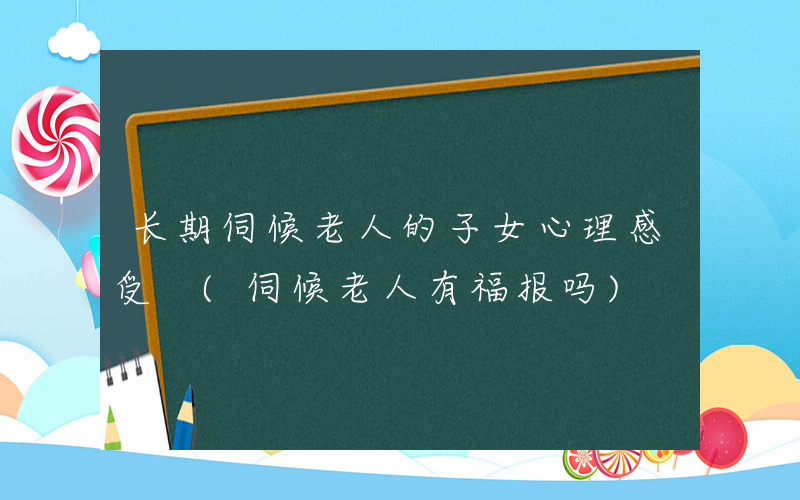 长期伺候老人的子女心理感受 (伺候老人有福报吗)